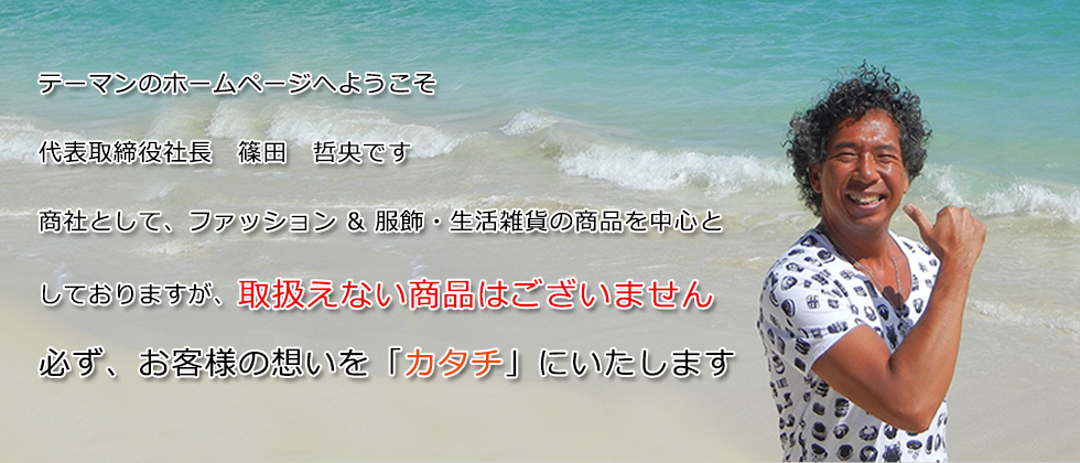 テーマンのホームページへようこそ。代表取締役社長　篠田　哲央です。商社として、ファッション & 服飾・生活雑貨の商品を中心としておりますが、取扱えない商品はございません。必ず、お客様の想いを「カタチ」にいたします