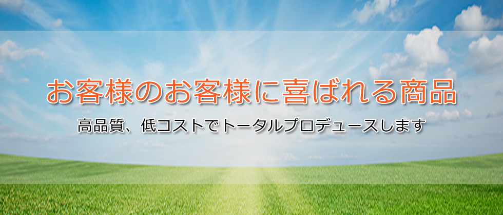 お客様のお客様に喜ばれる商品、高品質、低コストでトータルプロデュースします。