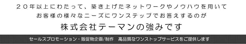 ２０年以上にわたって、築き上げたネットワークやノウハウを用いてお客様の様々なニーズにワンステップでお答えするのが株式会社テーマンの強みです。セールスプロモーション・販促物企画/制作　高品質なワンストップサービスをご提供します。