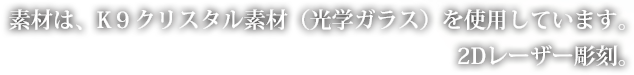 素材は、K９クリスタル素材（光学ガラス）を使用しています。2Dレーザー彫刻。