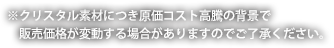 ※クリスタル素材につき原価コスト高騰の背景で販売価格が変動する場合がありますのでご了承ください。
